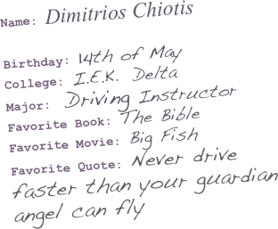 Name: Dimitrios Chiotis

Birthday: 14th of May 
College: I.E.K.  Delta 
Major:  Driving Instructor Favorite Book: The Bible
Favorite Movie: Big Fish 
Favorite Quote: Never drive faster than your guardian angel can fly
